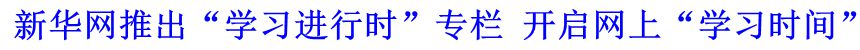 新華網(wǎng)推出&ldquo;學(xué)習(xí)進(jìn)行時(shí)&rdquo;專欄 開(kāi)啟網(wǎng)上&ldquo;學(xué)習(xí)時(shí)間&rdquo;